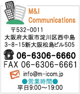 M&I Communications
��532-0011
���{���s����搼����
7-1-3�`�T����8�V���413
�iTEL�j06-6306-6660
�iFAX�j06-6306-6661
�i���[���jinfo@m-icom.jp
�c�Ǝ��ԕ���9:00�`19:00